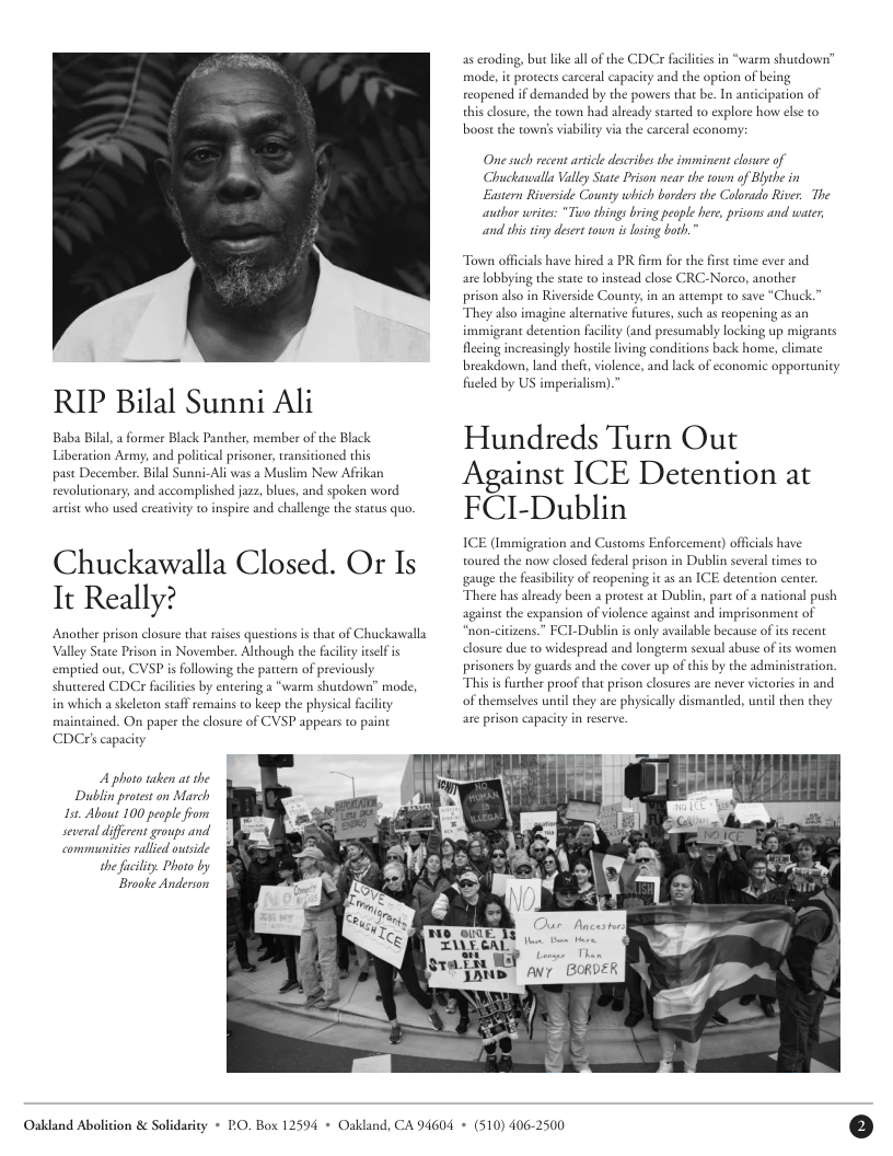 RIP Bilal Sunni Ali  Baba Bilal, a former Black Panther, member of the Black Liberation Army, and policical prisoner, transitioned this  past December. Bilal Sunni-Al was a Muslim New Afrikan revolutionary, and accomplished jazz, blues, and spoken word  artst whao used creativity to inspire and challenge the status quo.  Chuckawalla Closed. Or Is It Really?  Valley Sate Prison in November. Although the facilty iself s CDCrs capacity  in which a skeleton staff  A photo taken a the Dublin protest on March Ist. About 100 peaple fom she facility. Photo by Braoke Anderion  Oakdand Abolition & Solidasity * PO. Box 125  CDCr fciliies in “warm shutdown”  as eroding, but like all of  boost the cowns viabilicy via the carceral economy;  Chuckatwalla Vally Stae Prison near the town of Blyhe in County which borders the Colorado River. The  Eastern Riverside  Town officals have hired a PR firm for the first time ever and  are lobbying the stae to instead close CRC-Norco, another  wutes, such as reopening as an  fieled by US imperialism).”  Hundreds Turn Out Against ICE Detention at FCI-Dublin  ICE (Immigeation and Customs Enforcement) offcias have al prison in Dublin several times to  toured the now closed fed  gauge the fasibilicy of reopening it 1 an ICE detention center.  T  “non-citizens.” FCI-Dublin is only available because ofits recent  closure due to widespread and longeerm sexual abuse of ts women  prisoners by guards and the cover up of this by the administration.  of themselves until they are physically dismantled, until then they  are prison capacity in reserve.  Oakland, CA 94604 + (510) 406-2500 